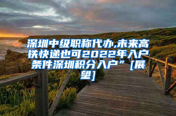 深圳中级职称代办,未来高铁快递也可2022年入户条件深圳积分入户”[展望]