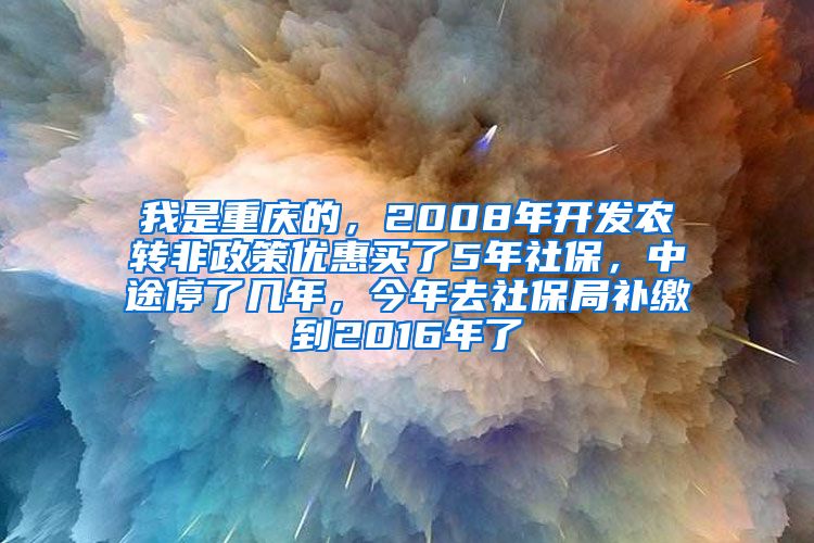 我是重庆的，2008年开发农转非政策优惠买了5年社保，中途停了几年，今年去社保局补缴到2016年了