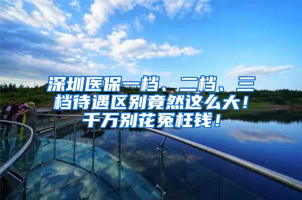 深圳医保一档、二档、三档待遇区别竟然这么大！千万别花冤枉钱！