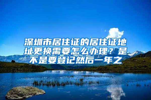 深圳市居住证的居住证地址更换需要怎么办理？是不是要登记然后一年之