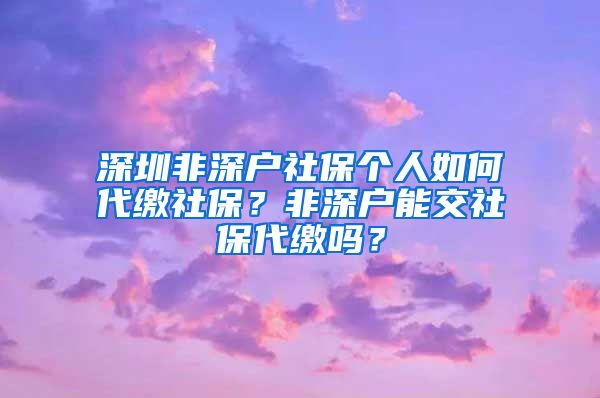 深圳非深户社保个人如何代缴社保？非深户能交社保代缴吗？