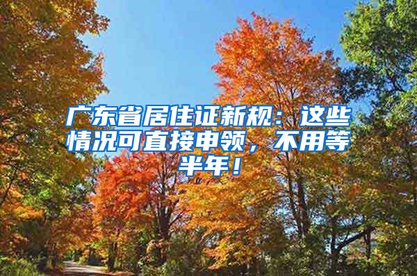 广东省居住证新规：这些情况可直接申领，不用等半年！