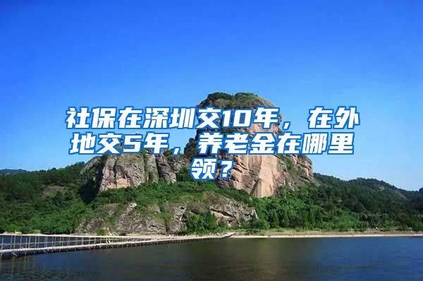 社保在深圳交10年，在外地交5年，养老金在哪里领？