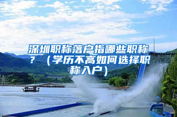 深圳职称落户指哪些职称？（学历不高如何选择职称入户）