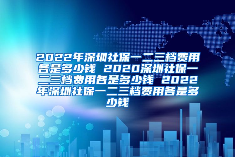 2022年深圳社保一二三档费用各是多少钱 2020深圳社保一二三档费用各是多少钱 2022年深圳社保一二三档费用各是多少钱