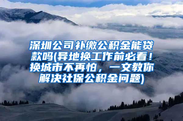 深圳公司补缴公积金能贷款吗(异地换工作前必看！换城市不再怕，一文教你解决社保公积金问题)