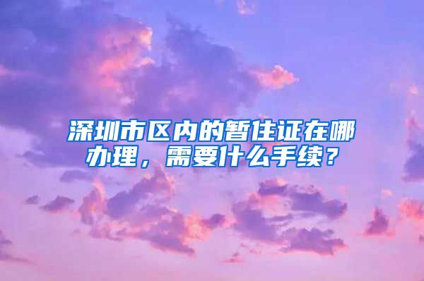 深圳市区内的暂住证在哪办理，需要什么手续？