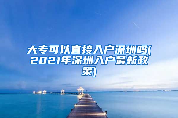 大专可以直接入户深圳吗(2021年深圳入户最新政策)