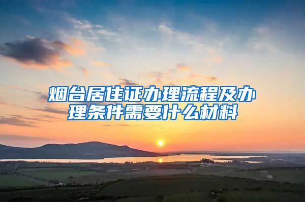 烟台居住证办理流程及办理条件需要什么材料