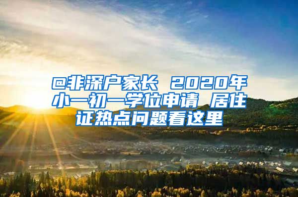 @非深户家长 2020年小一初一学位申请 居住证热点问题看这里