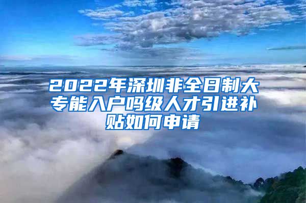 2022年深圳非全日制大专能入户吗级人才引进补贴如何申请