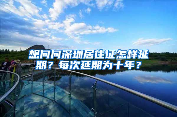 想问问深圳居住证怎样延期？每次延期为十年？