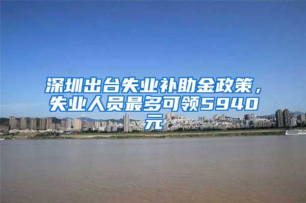 深圳出台失业补助金政策，失业人员最多可领5940元