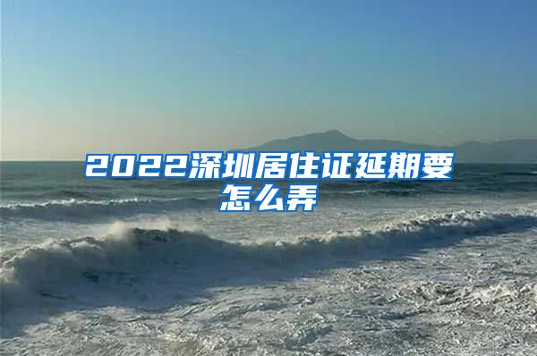 2022深圳居住证延期要怎么弄