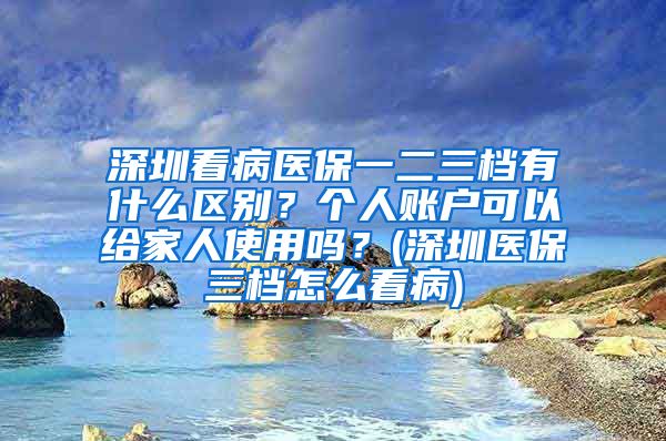 深圳看病医保一二三档有什么区别？个人账户可以给家人使用吗？(深圳医保三档怎么看病)