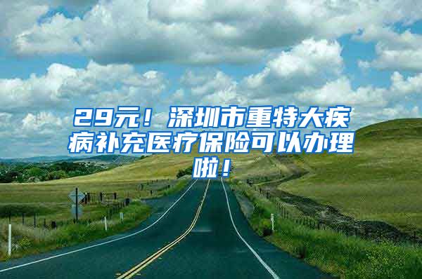 29元！深圳市重特大疾病补充医疗保险可以办理啦！