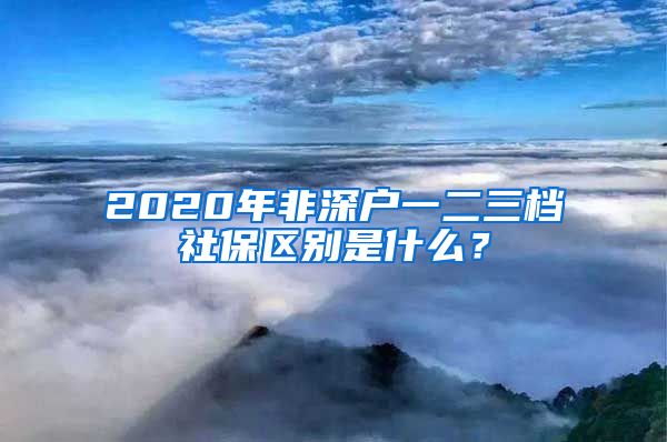 2020年非深户一二三档社保区别是什么？