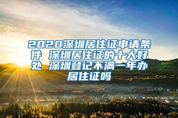 2020深圳居住证申请条件 深圳居住证的十大好处 深圳登记不满一年办居住证吗