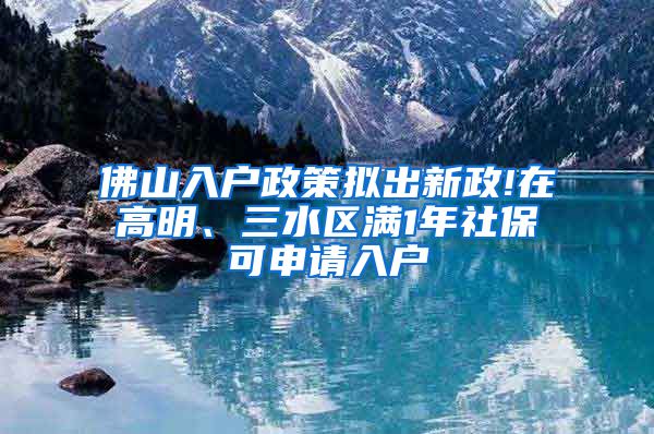 佛山入户政策拟出新政!在高明、三水区满1年社保可申请入户