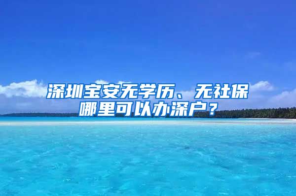 深圳宝安无学历、无社保哪里可以办深户？