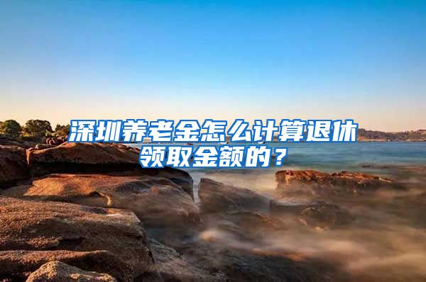 深圳养老金怎么计算退休领取金额的？