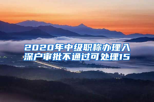 2020年中级职称办理入深户审批不通过可处理15