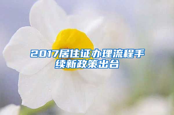 2017居住证办理流程手续新政策出台