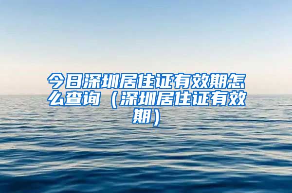 今日深圳居住证有效期怎么查询（深圳居住证有效期）