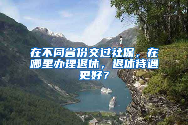 在不同省份交过社保，在哪里办理退休，退休待遇更好？