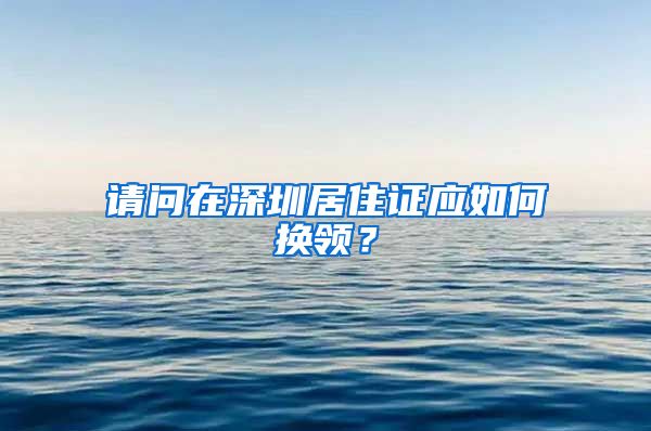 请问在深圳居住证应如何换领？