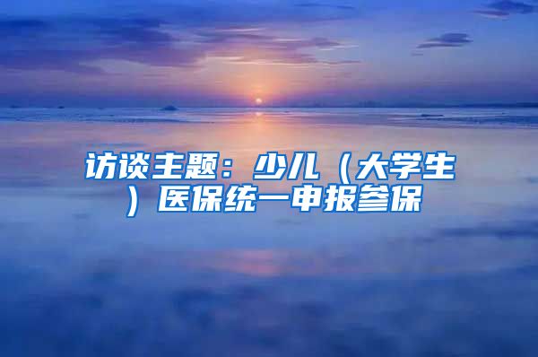 访谈主题：少儿（大学生）医保统一申报参保