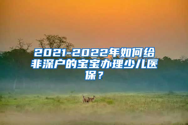 2021-2022年如何给非深户的宝宝办理少儿医保？