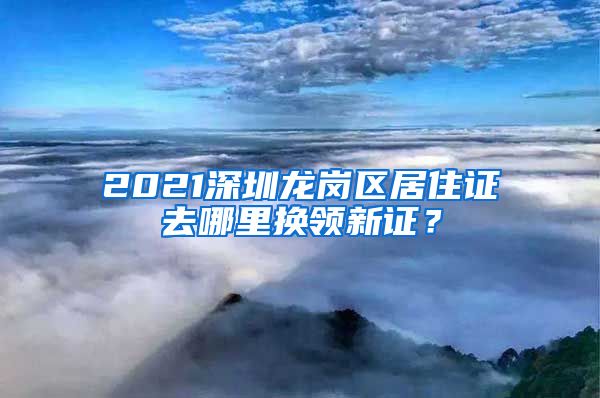 2021深圳龙岗区居住证去哪里换领新证？