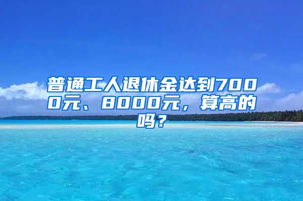 普通工人退休金达到7000元、8000元，算高的吗？