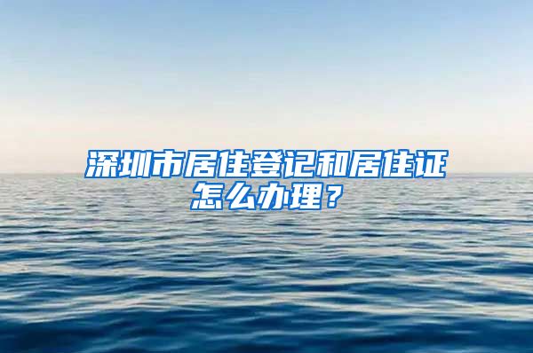 深圳市居住登记和居住证怎么办理？