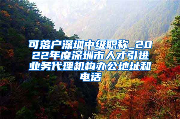 可落户深圳中级职称_2022年度深圳市人才引进业务代理机构办公地址和电话