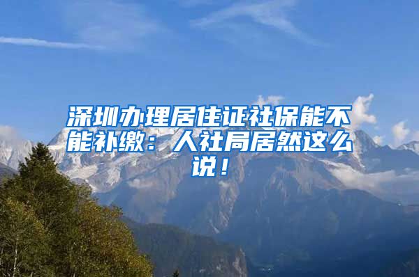 深圳办理居住证社保能不能补缴：人社局居然这么说！