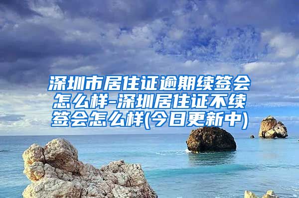 深圳市居住证逾期续签会怎么样-深圳居住证不续签会怎么样(今日更新中)