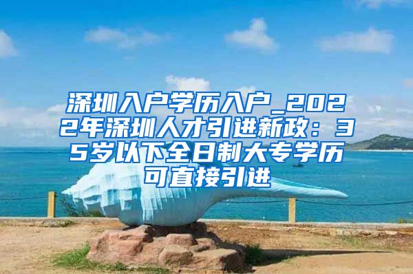 深圳入户学历入户_2022年深圳人才引进新政：35岁以下全日制大专学历可直接引进