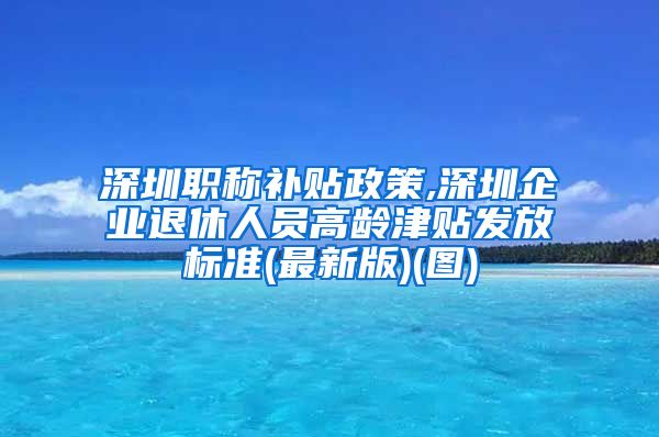 深圳职称补贴政策,深圳企业退休人员高龄津贴发放标准(最新版)(图)