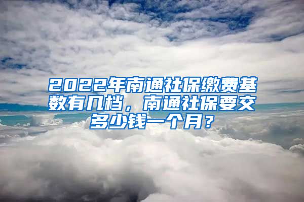 2022年南通社保缴费基数有几档，南通社保要交多少钱一个月？