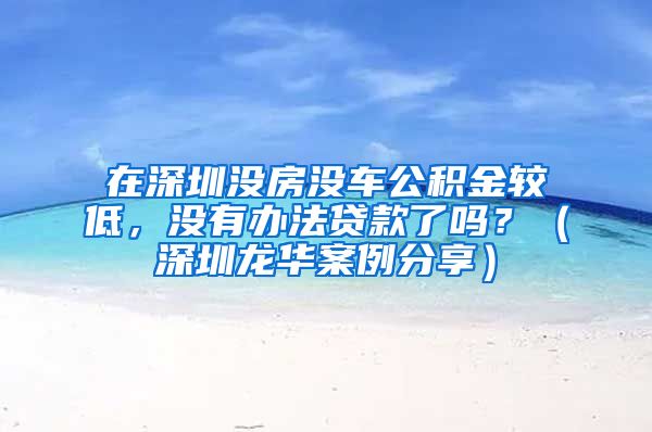 在深圳没房没车公积金较低，没有办法贷款了吗？（深圳龙华案例分享）