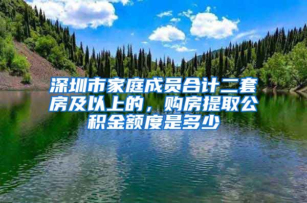 深圳市家庭成员合计二套房及以上的，购房提取公积金额度是多少