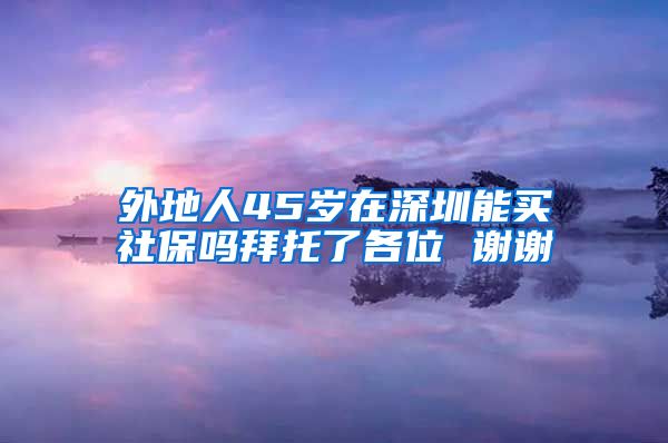 外地人45岁在深圳能买社保吗拜托了各位 谢谢