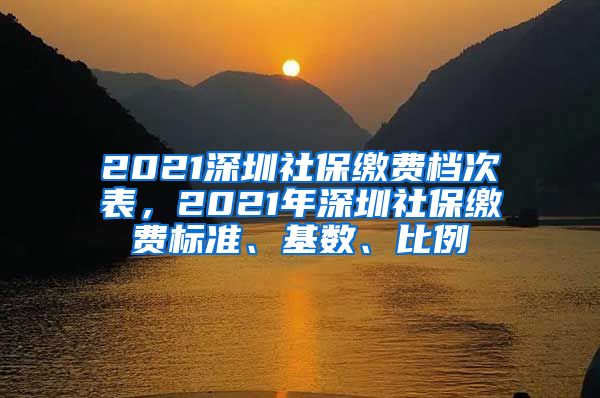 2021深圳社保缴费档次表，2021年深圳社保缴费标准、基数、比例