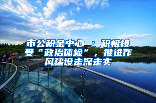 市公积金中心 ：积极接受“政治体检”，推进作风建设走深走实