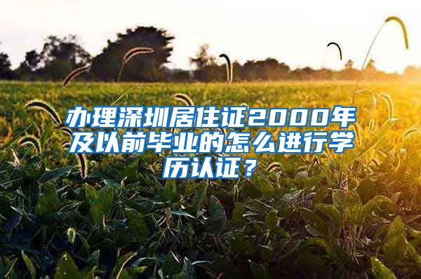 办理深圳居住证2000年及以前毕业的怎么进行学历认证？