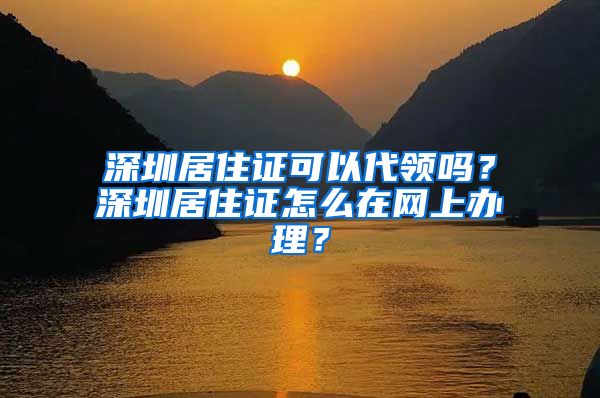 深圳居住证可以代领吗？深圳居住证怎么在网上办理？