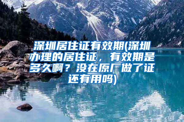 深圳居住证有效期(深圳办理的居住证，有效期是多久啊？没在原厂做了证还有用吗)