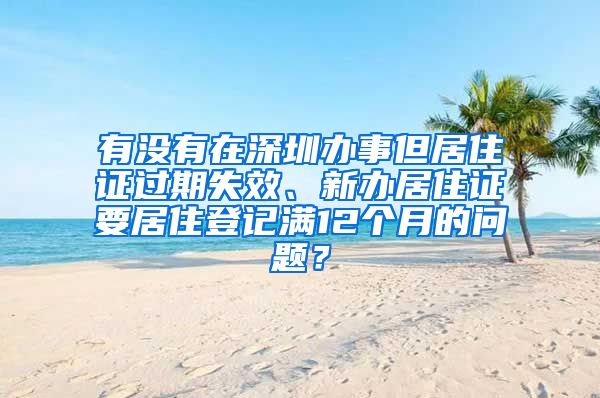 有没有在深圳办事但居住证过期失效、新办居住证要居住登记满12个月的问题？